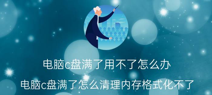 电脑c盘满了用不了怎么办 电脑c盘满了怎么清理内存格式化不了？